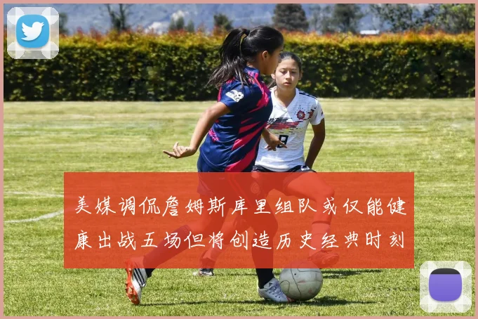 美媒调侃詹姆斯库里组队或仅能健康出战五场但将创造历史经典时刻