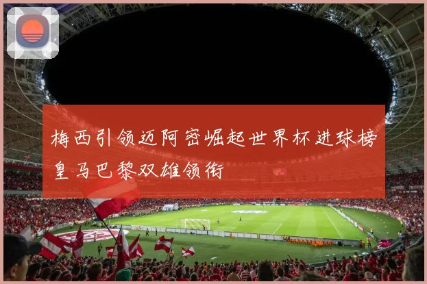 梅西引领迈阿密崛起世界杯进球榜皇马巴黎双雄领衔