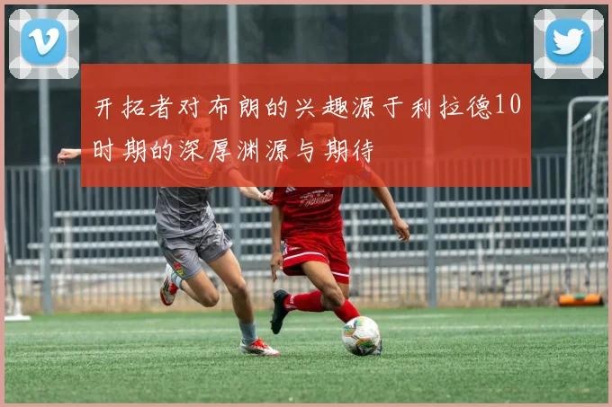 开拓者对布朗的兴趣源于利拉德10时期的深厚渊源与期待