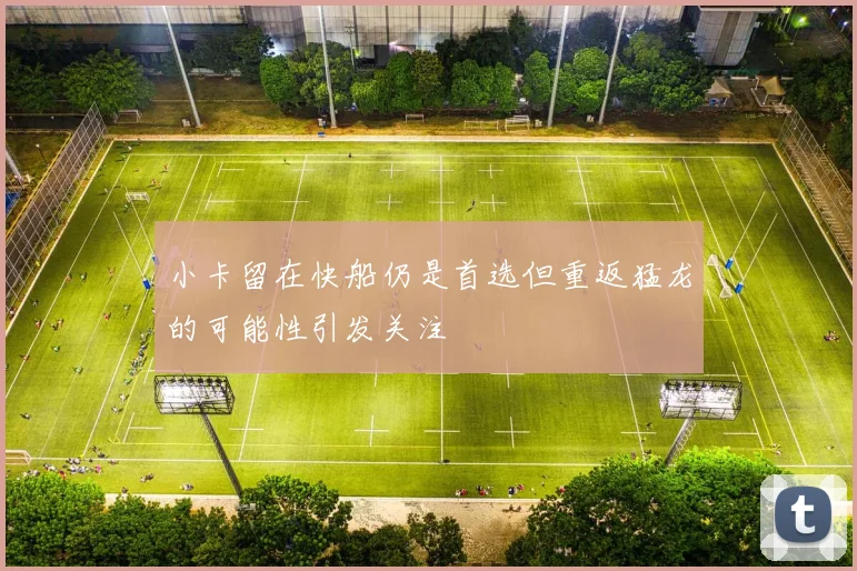 小卡留在快船仍是首选但重返猛龙的可能性引发关注
