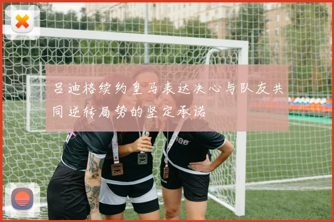 吕迪格续约皇马表达决心与队友共同逆转局势的坚定承诺