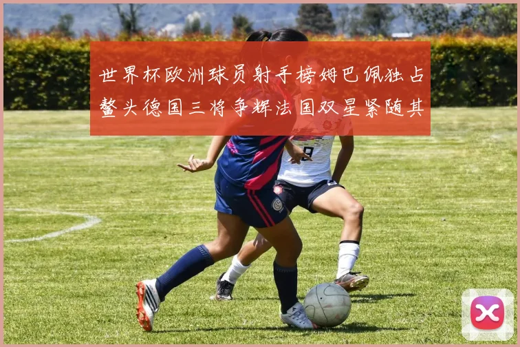 世界杯欧洲球员射手榜姆巴佩独占鳌头德国三将争辉法国双星紧随其后