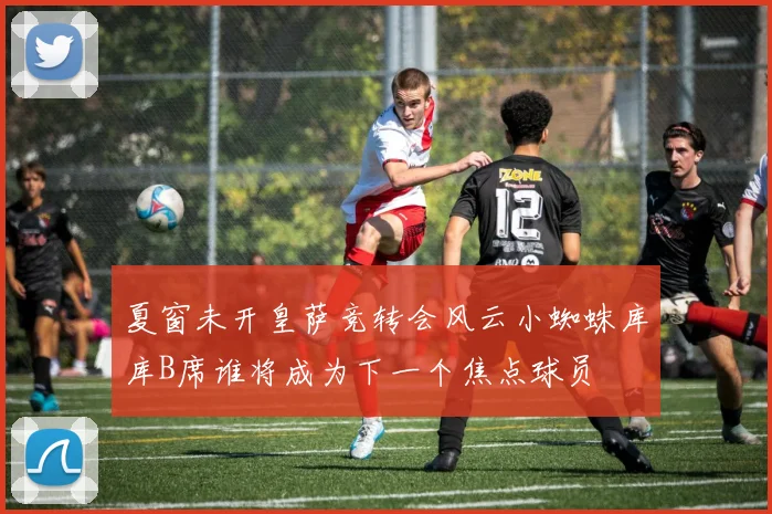 夏窗未开皇萨竞转会风云小蜘蛛库库B席谁将成为下一个焦点球员