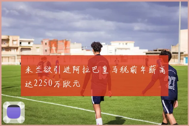 米兰欲引进阿拉巴皇马税前年薪高达2250万欧元