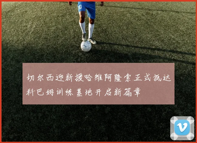 切尔西迎新援哈维阿隆索正式抵达科巴姆训练基地开启新篇章