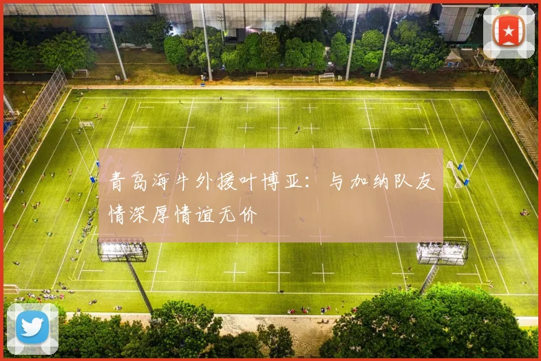 青岛海牛外援叶博亚：与加纳队友情深厚情谊无价