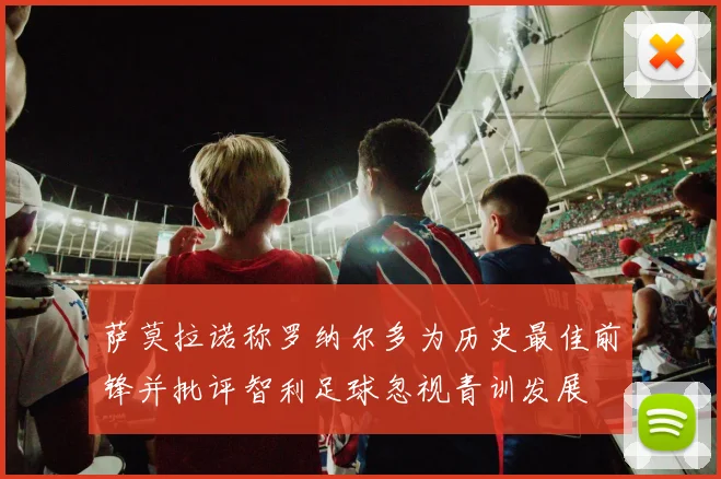 萨莫拉诺称罗纳尔多为历史最佳前锋并批评智利足球忽视青训发展