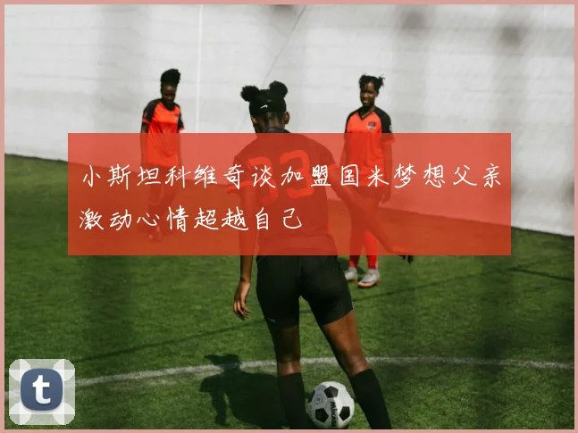 小斯坦科维奇谈加盟国米梦想父亲激动心情超越自己