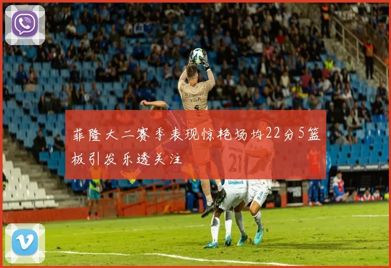 菲隆大二赛季表现惊艳场均22分5篮板引发乐透关注